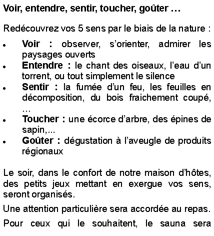 Text Box: Voir, entendre, sentir, toucher, goter   Redcouvrez vos 5 sens par le biais de la nature : Voir : observer, sorienter, admirer les paysages ouvertsEntendre : le chant des oiseaux, leau dun torrent, ou tout simplement le silenceSentir : la fume dun feu, les feuilles en dcomposition, du bois fraichement coup, Toucher : une corce darbre, des pines de sapin,...Goter : dgustation  laveugle de produits rgionauxLe soir, dans le confort de notre maison dhtes, des petits jeux mettant en exergue vos sens, seront organiss. Une attention particulire sera accorde au repas.  Pour ceux qui le souhaitent, le sauna sera 