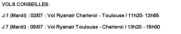 Text Box: VOLS CONSEILLES: 

J-1 (Mardi) : 02/07 : Vol Ryanair Charleroi - Toulouse / 11h20- 12h55

J 7 (Mardi) : 09/07 : Vol Ryanair Toulouse - Charleroi / 13h20 - 15h00