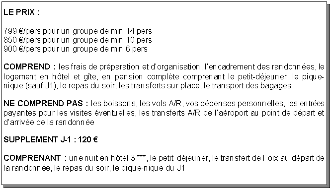 Text Box: LE PRIX : 799 /pers pour un groupe de min 14 pers
850 /pers pour un groupe de min 10 pers
900 /pers pour un groupe de min 6 persCOMPREND : les frais de prparation et dorganisation, lencadrement des randonnes, le logement en htel et gte, en pension complte comprenant le petit-djeuner, le pique-nique (sauf J1), le repas du soir, les transferts sur place, le transport des bagagesNE COMPREND PAS : les boissons, les vols A/R, vos dpenses personnelles, les entres payantes pour les visites ventuelles, les transferts A/R de laroport au point de dpart et darrive de la randonneSUPPLEMENT J-1 : 120 COMPRENANT : une nuit en htel 3 ***, le petit-djeuner, le transfert de Foix au dpart de la randonne, le repas du soir, le pique-nique du J1