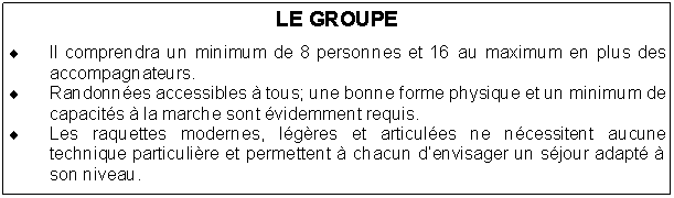 Text Box: LE GROUPEIl comprendra un minimum de 8 personnes et 16 au maximum en plus des accompagnateurs. Randonnes accessibles  tous; une bonne forme physique et un minimum de capacits  la marche sont videmment requis.Les raquettes modernes, lgres et articules ne ncessitent aucune technique particulire et permettent  chacun denvisager un sjour adapt  son niveau.